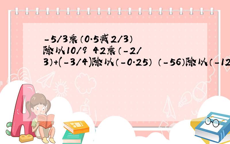 -5/3乘（0.5减2/3）除以10/9 42乘（-2/3）+(-3/4)除以（-0.25） （-56）除以（-12+8