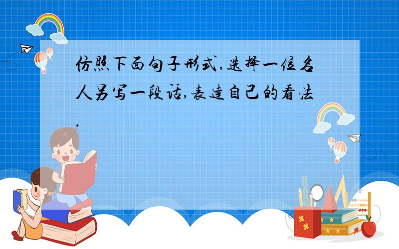 仿照下面句子形式,选择一位名人另写一段话,表达自己的看法.