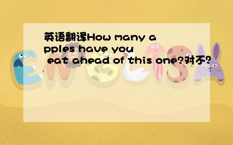 英语翻译How many apples have you eat ahead of this one?对不？