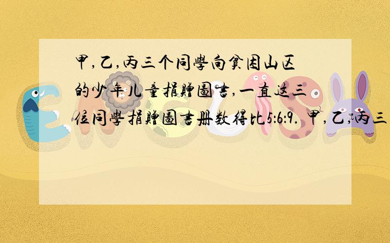 甲,乙,丙三个同学向贫困山区的少年儿童捐赠图书,一直这三位同学捐赠图书册数得比5：6：9. 甲,乙,丙三