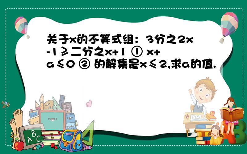 关于x的不等式组：3分之2x-1≥二分之x+1 ① x+a≤0 ② 的解集是x≤2,求a的值.