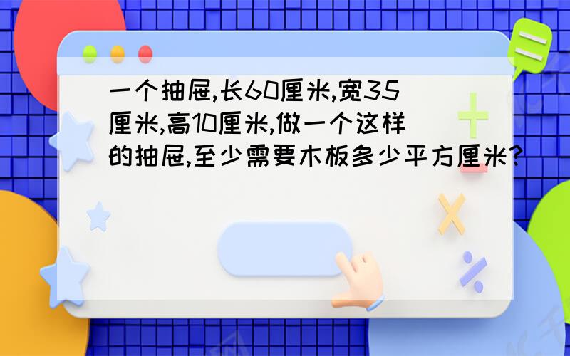 一个抽屉,长60厘米,宽35厘米,高10厘米,做一个这样的抽屉,至少需要木板多少平方厘米?