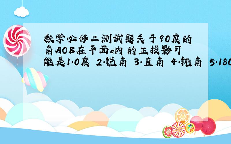 数学必修二测试题关于90度的角AOB在平面a内的正投影可能是1.0度 2.锐角 3.直角 4.钝角 5.180度的角其中