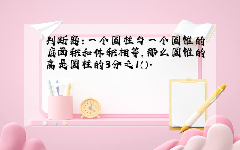 判断题：一个圆柱与一个圆锥的底面积和体积相等,那么圆锥的高是圆柱的3分之1（）.