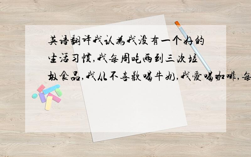 英语翻译我认为我没有一个好的生活习惯,我每周吃两到三次垃圾食品,我从不喜欢喝牛奶,我爱喝咖啡,每周喝一、两次,尽管我有一