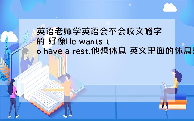 英语老师学英语会不会咬文嚼字的 好像He wants to have a rest.他想休息 英文里面的休息是