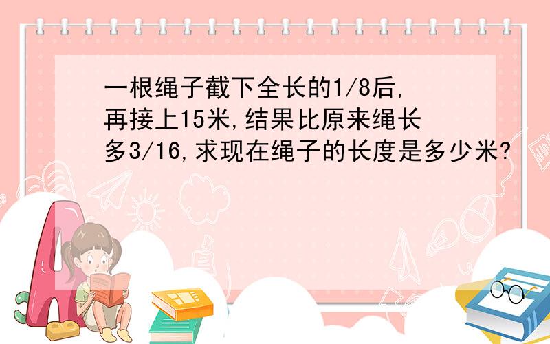 一根绳子截下全长的1/8后,再接上15米,结果比原来绳长多3/16,求现在绳子的长度是多少米?