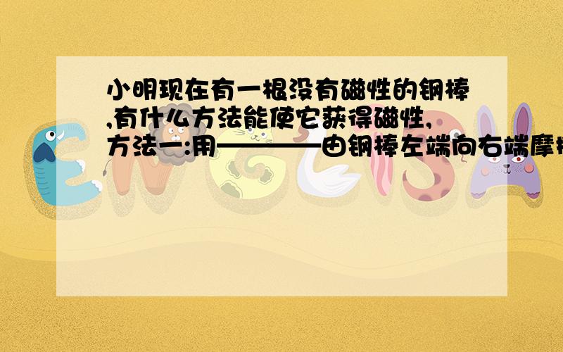 小明现在有一根没有磁性的钢棒,有什么方法能使它获得磁性,方法一:用————由钢棒左端向右端摩擦几下方