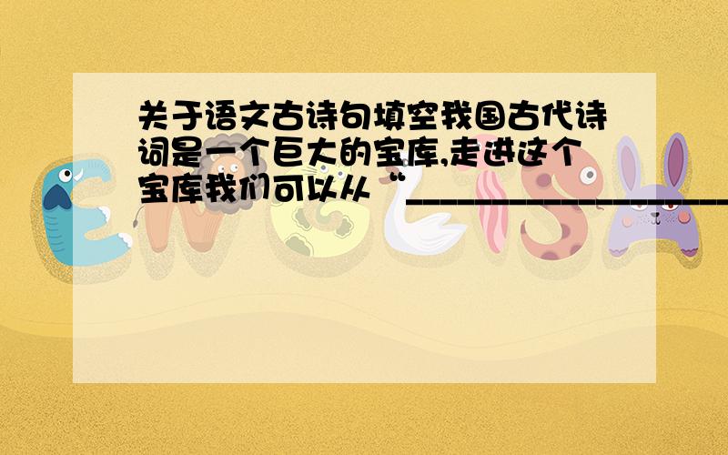 关于语文古诗句填空我国古代诗词是一个巨大的宝库,走进这个宝库我们可以从“____________________”诗句中