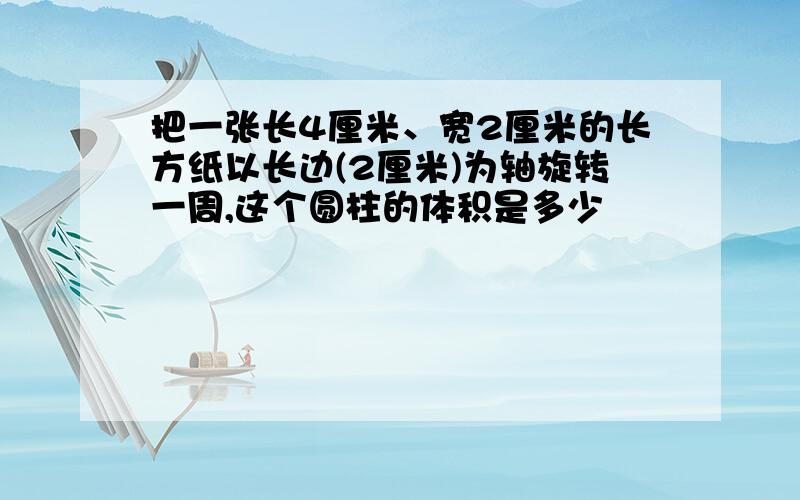 把一张长4厘米、宽2厘米的长方纸以长边(2厘米)为轴旋转一周,这个圆柱的体积是多少