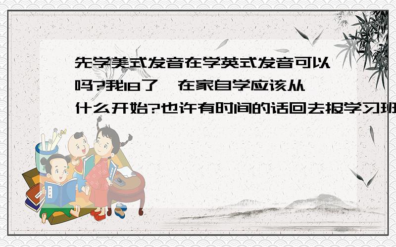 先学美式发音在学英式发音可以吗?我18了,在家自学应该从什么开始?也许有时间的话回去报学习班···大分