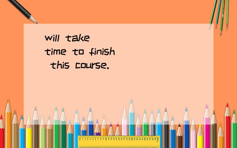 will take____ time to finish this course.