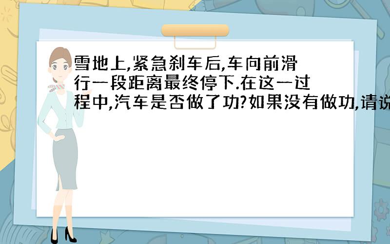 雪地上,紧急刹车后,车向前滑行一段距离最终停下.在这一过程中,汽车是否做了功?如果没有做功,请说明理由；如果做了功,请指