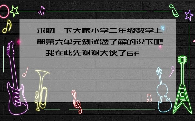 求助一下大家小学二年级数学上册第六单元测试题了解的说下吧,我在此先谢谢大伙了6f