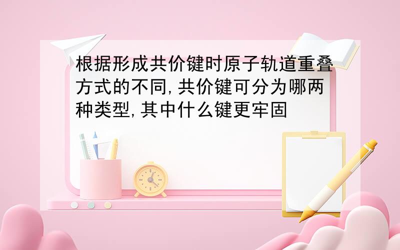 根据形成共价键时原子轨道重叠方式的不同,共价键可分为哪两种类型,其中什么键更牢固