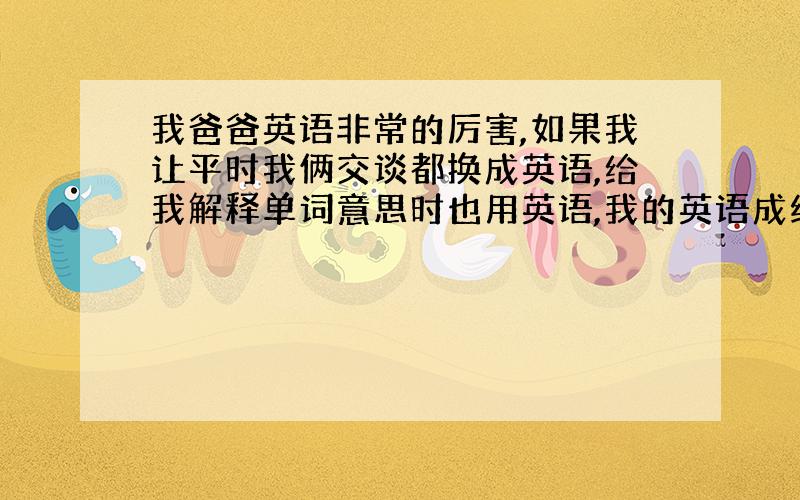 我爸爸英语非常的厉害,如果我让平时我俩交谈都换成英语,给我解释单词意思时也用英语,我的英语成绩会有很大提升吗?