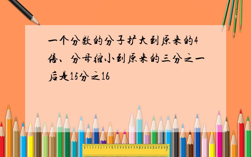 一个分数的分子扩大到原来的4倍、分母缩小到原来的三分之一后是15分之16