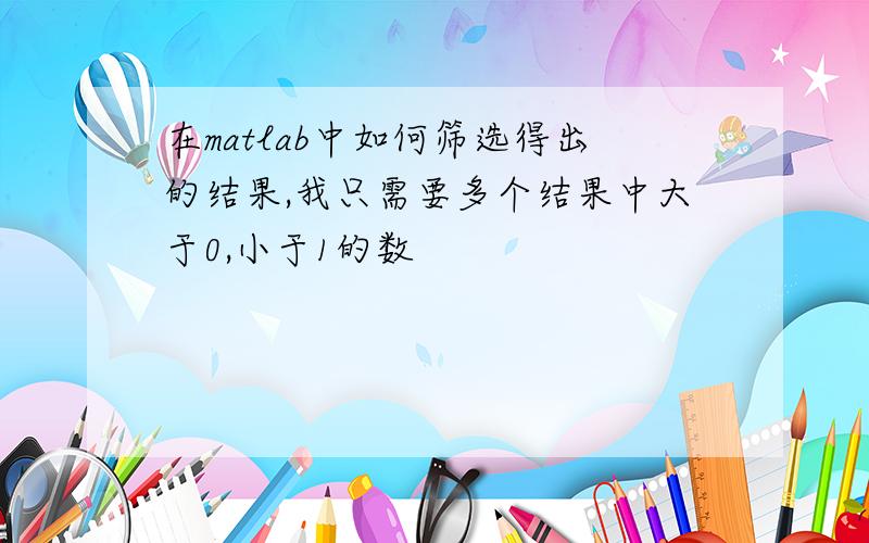 在matlab中如何筛选得出的结果,我只需要多个结果中大于0,小于1的数