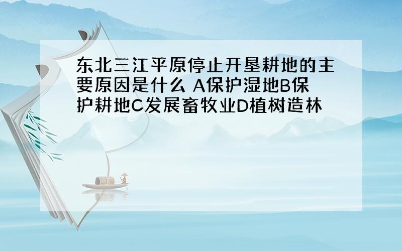 东北三江平原停止开垦耕地的主要原因是什么 A保护湿地B保护耕地C发展畜牧业D植树造林