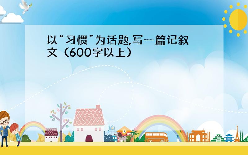 以“习惯”为话题,写一篇记叙文（600字以上）