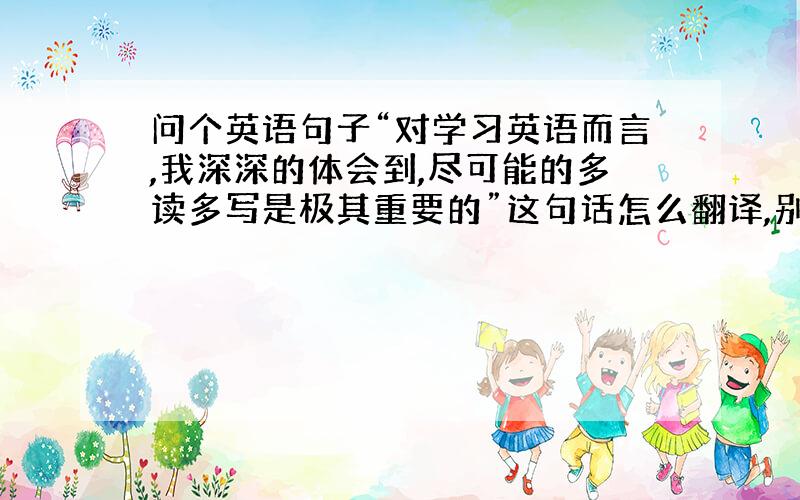 问个英语句子“对学习英语而言,我深深的体会到,尽可能的多读多写是极其重要的”这句话怎么翻译,别用百度,那个不对,用定从形