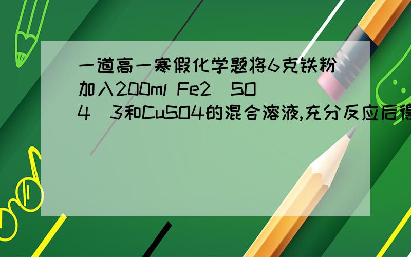 一道高一寒假化学题将6克铁粉加入200ml Fe2(SO4)3和CuSO4的混合溶液,充分反应后得到200ml 0.5m