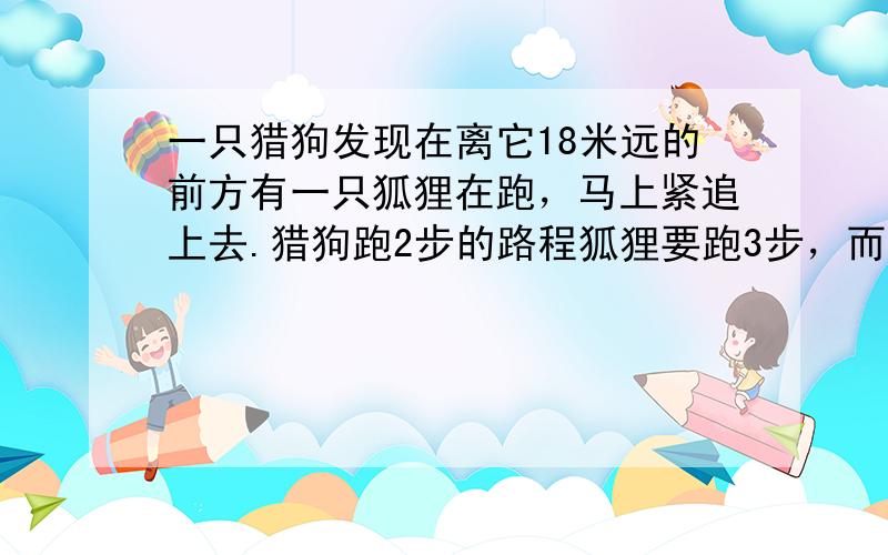 一只猎狗发现在离它18米远的前方有一只狐狸在跑，马上紧追上去.猎狗跑2步的路程狐狸要跑3步，而猎狗跑5步的时间，狐狸可跑