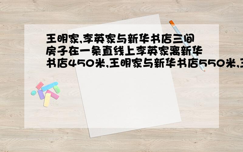 王明家,李英家与新华书店三间房子在一条直线上李英家离新华书店450米,王明家与新华书店550米,王明