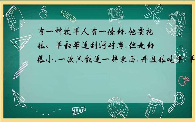 有一种牧羊人有一条船,他要把狼、羊和草运到河对岸,但是船很小,一次只能运一样东西,并且狼吃羊,羊吃草,怎样才能把3样东西