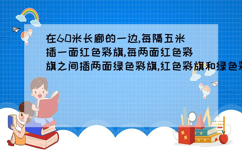 在60米长廊的一边,每隔五米插一面红色彩旗,每两面红色彩旗之间插两面绿色彩旗,红色彩旗和绿色彩旗各有多少面?列算式.