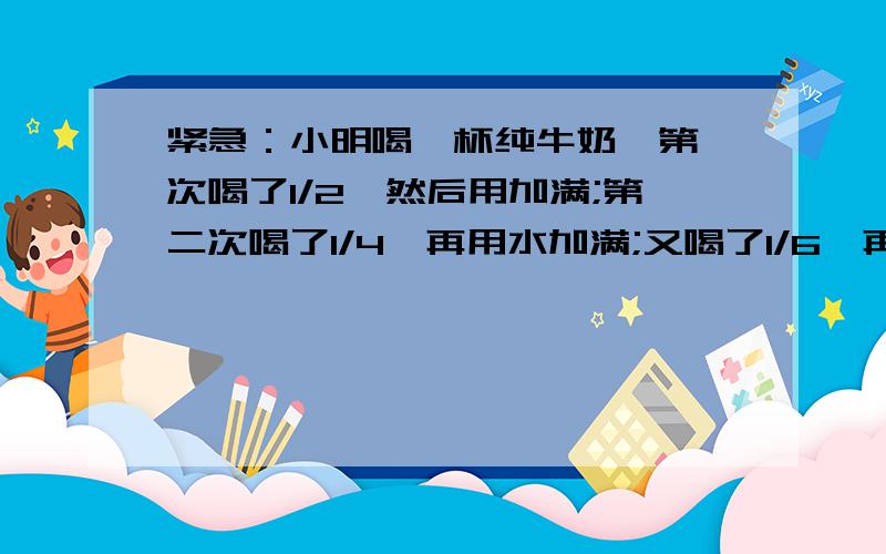 紧急：小明喝一杯纯牛奶,第一次喝了1/2,然后用加满;第二次喝了1/4,再用水加满;又喝了1/6,再用水加满;