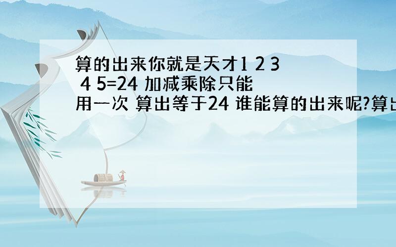 算的出来你就是天才1 2 3 4 5=24 加减乘除只能用一次 算出等于24 谁能算的出来呢?算出来的就是天才位子不能换