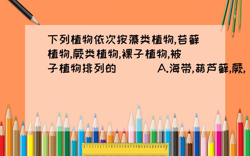 下列植物依次按藻类植物,苔藓植物,蕨类植物,裸子植物,被子植物排列的 ( ) A.海带,葫芦藓,蕨,
