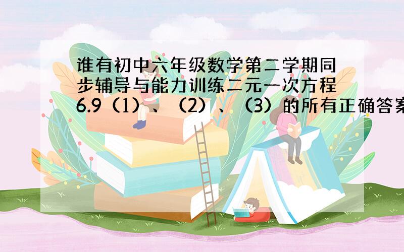 谁有初中六年级数学第二学期同步辅导与能力训练二元一次方程6.9（1）、（2）、（3）的所有正确答案,