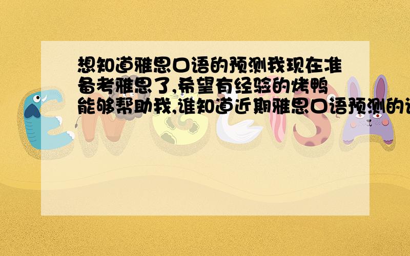 想知道雅思口语的预测我现在准备考雅思了,希望有经验的烤鸭能够帮助我,谁知道近期雅思口语预测的话题啊!我会感激不尽的