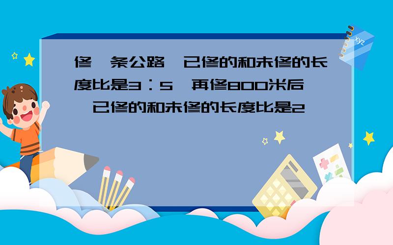 修一条公路,已修的和未修的长度比是3：5,再修800米后,已修的和未修的长度比是2