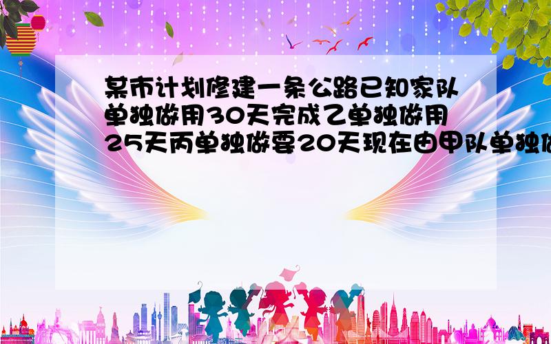 某市计划修建一条公路已知家队单独做用30天完成乙单独做用25天丙单独做要20天现在由甲队单独做两天