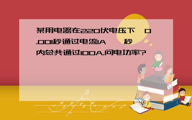 某用电器在220伏电压下,0.001秒通过电流1A,一秒内总共通过100A.问电功率?