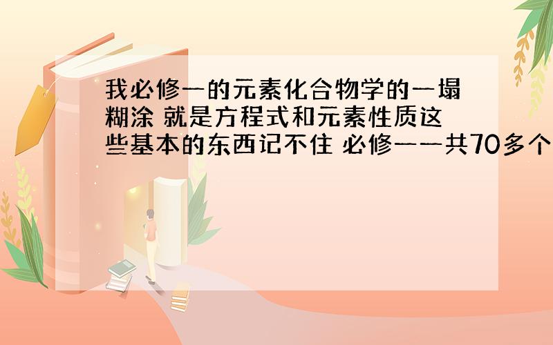 我必修一的元素化合物学的一塌糊涂 就是方程式和元素性质这些基本的东西记不住 必修一一共70多个方程式怎么才能记得又牢固又