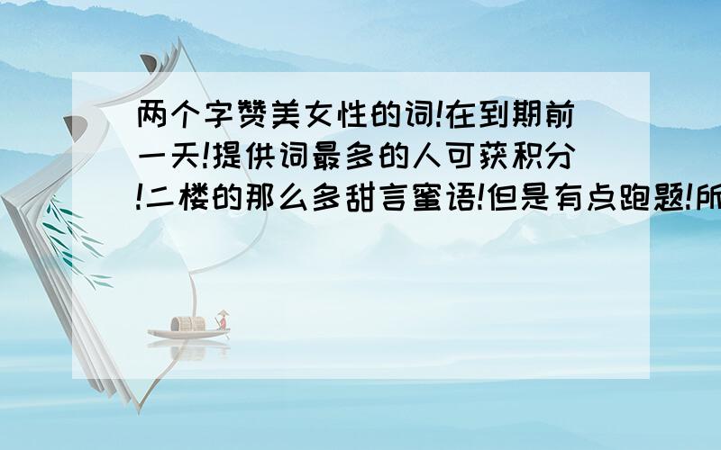 两个字赞美女性的词!在到期前一天!提供词最多的人可获积分!二楼的那么多甜言蜜语!但是有点跑题!所以给你精神上的奖励：一楼