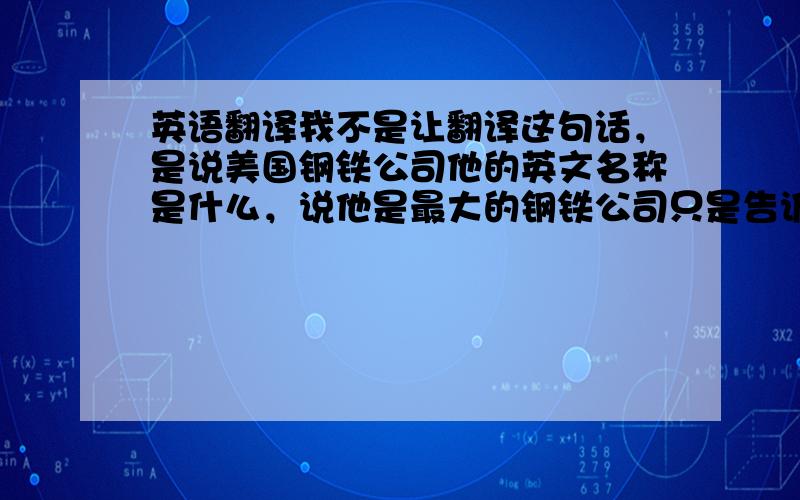 英语翻译我不是让翻译这句话，是说美国钢铁公司他的英文名称是什么，说他是最大的钢铁公司只是告诉大家他是什么公司而已。希望大