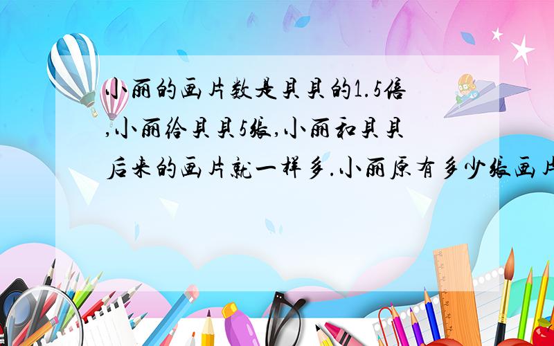 小丽的画片数是贝贝的1.5倍,小丽给贝贝5张,小丽和贝贝后来的画片就一样多.小丽原有多少张画片?