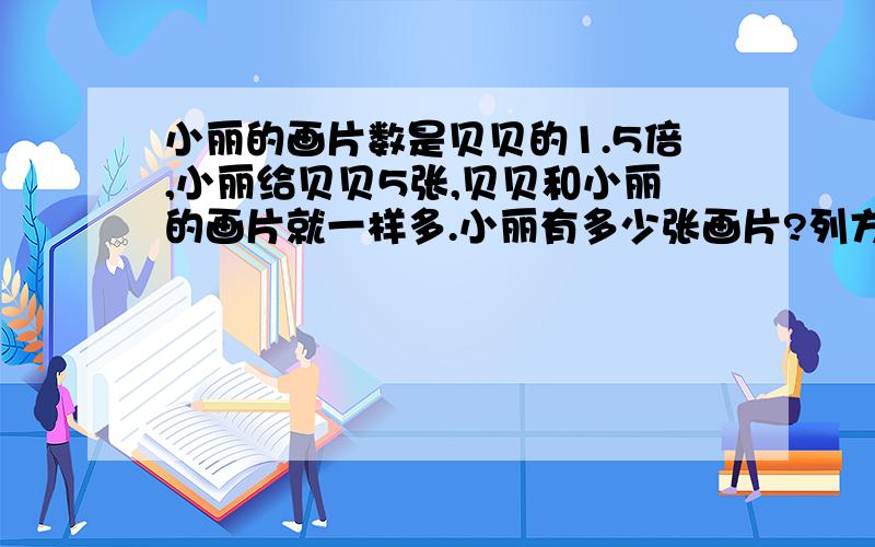 小丽的画片数是贝贝的1.5倍,小丽给贝贝5张,贝贝和小丽的画片就一样多.小丽有多少张画片?列方程 过程