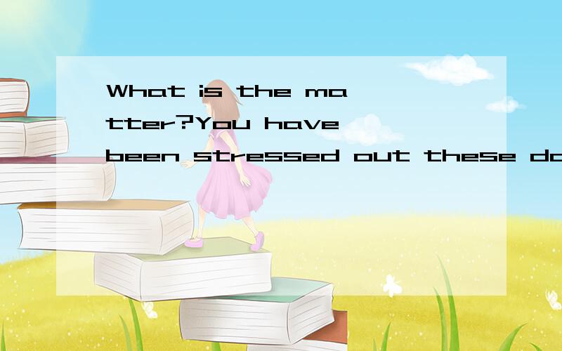 What is the matter?You have been stressed out these days.