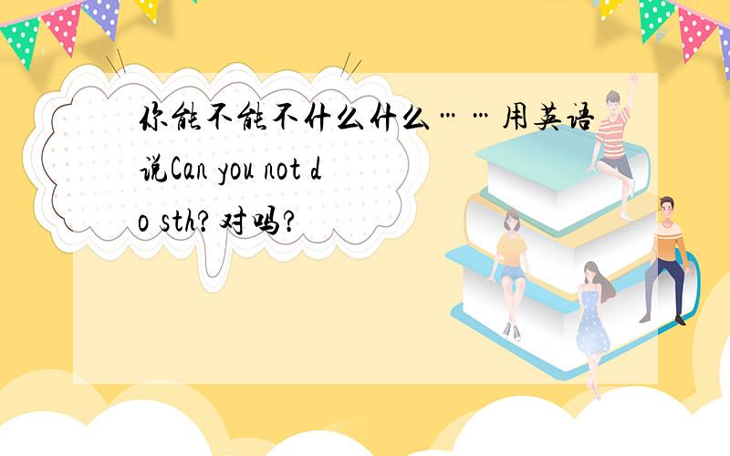 你能不能不什么什么……用英语说Can you not do sth?对吗?