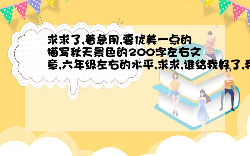 求求了,着急用,要优美一点的描写秋天景色的200字左右文章,六年级左右的水平,求求,谁给我好了,我祝你全家身体健康