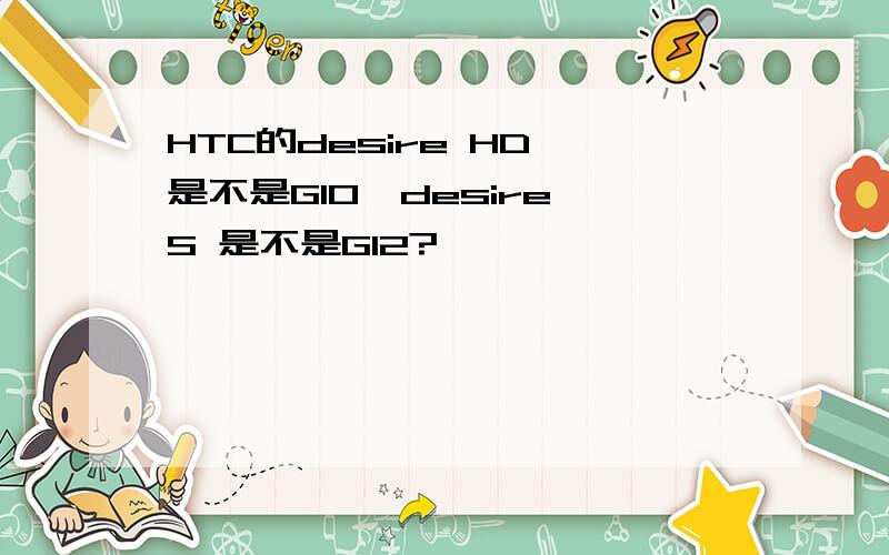 HTC的desire HD 是不是G10,desire S 是不是G12?