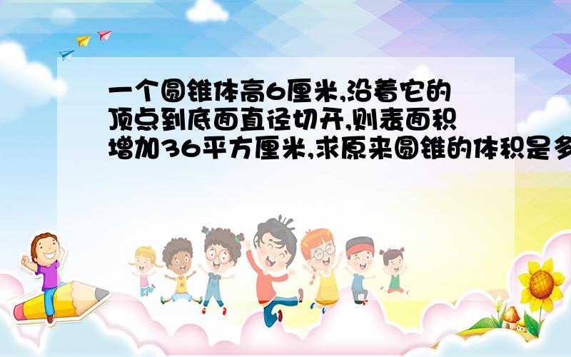 一个圆锥体高6厘米,沿着它的顶点到底面直径切开,则表面积增加36平方厘米,求原来圆锥的体积是多少?