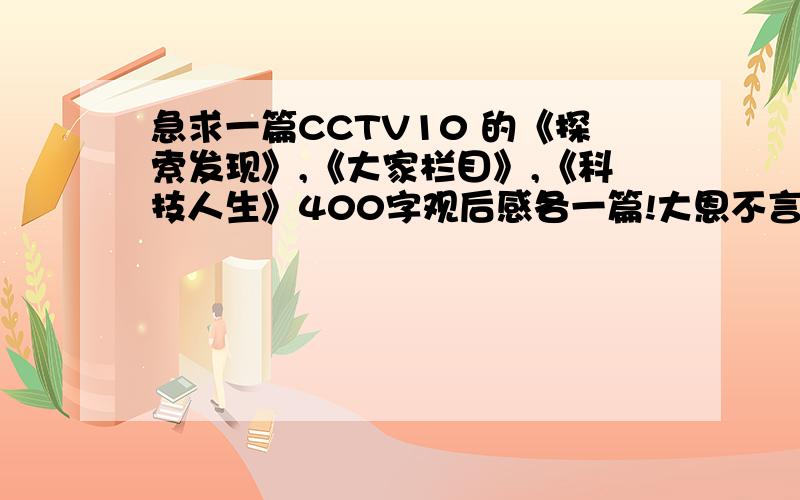 急求一篇CCTV10 的《探索发现》,《大家栏目》,《科技人生》400字观后感各一篇!大恩不言谢!