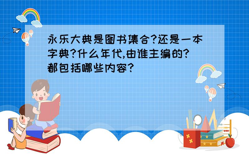 永乐大典是图书集合?还是一本字典?什么年代,由谁主编的?都包括哪些内容?